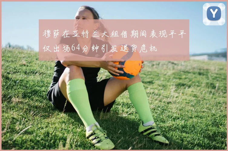 穆萨在亚特兰大租借期间表现平平仅出场64分钟引发退货危机