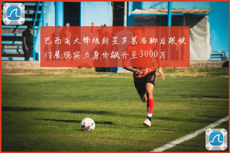 巴西高大锋线新星罗慕洛脚后跟破门展现实力身价飙升至3000万
