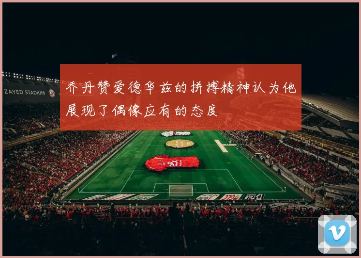 乔丹赞爱德华兹的拼搏精神认为他展现了偶像应有的态度