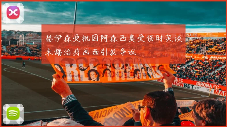 赫伊森受批因阿森西奥受伤时笑谈未播治疗画面引发争议
