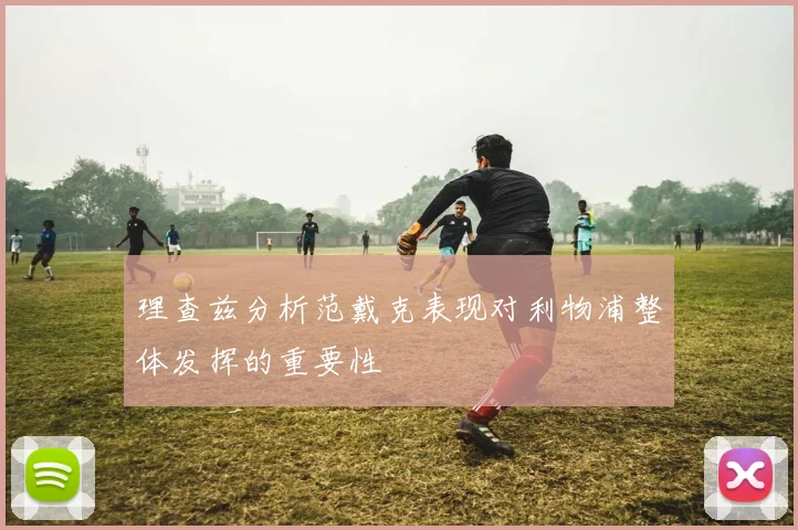 理查兹分析范戴克表现对利物浦整体发挥的重要性
