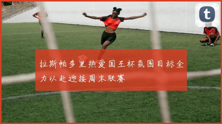 拉斯帕多里热爱国王杯氛围目标全力以赴迎接周末联赛