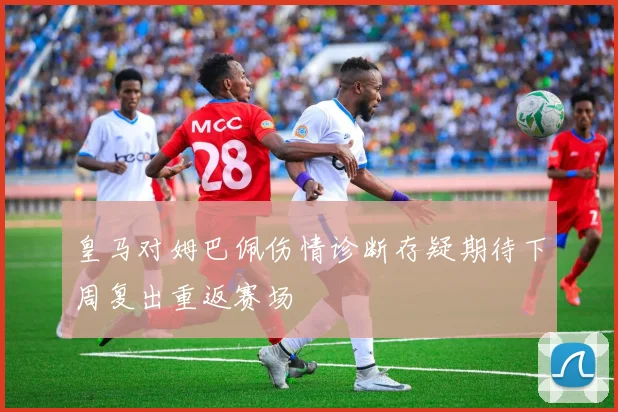 皇马对姆巴佩伤情诊断存疑期待下周复出重返赛场