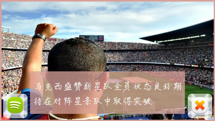 马克西盛赞新星队全员状态良好期待在对阵星条队中取得突破