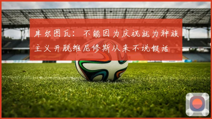 库尔图瓦：不能因为庆祝就为种族主义开脱维尼修斯从来不说假话