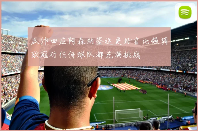 瓜帅回应阿森纳签运更好言论强调欧冠对任何球队都充满挑战
