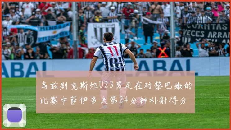 乌兹别克斯坦U23男足在对黎巴嫩的比赛中萨伊多夫第24分钟补射得分领先1-0