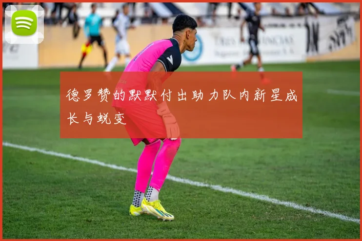 德罗赞的默默付出助力队内新星成长与蜕变