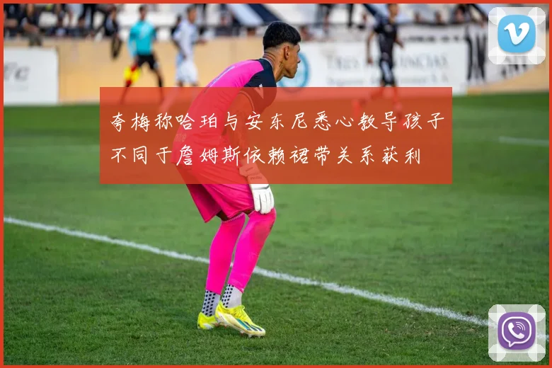 夸梅称哈珀与安东尼悉心教导孩子不同于詹姆斯依赖裙带关系获利