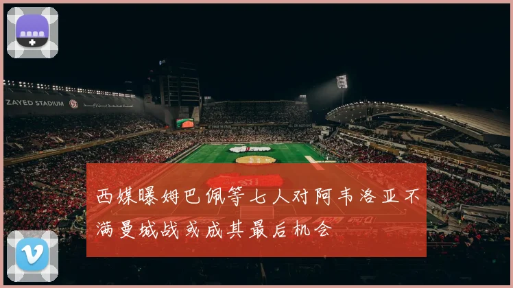 西媒曝姆巴佩等七人对阿韦洛亚不满曼城战或成其最后机会