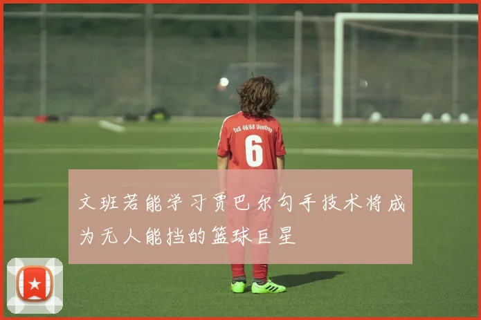 文班若能学习贾巴尔勾手技术将成为无人能挡的篮球巨星