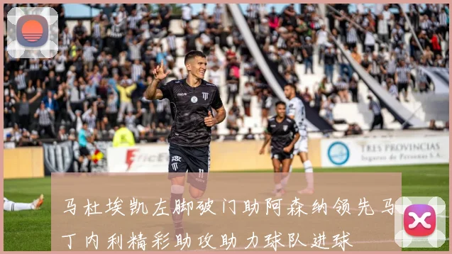 马杜埃凯左脚破门助阿森纳领先马丁内利精彩助攻助力球队进球