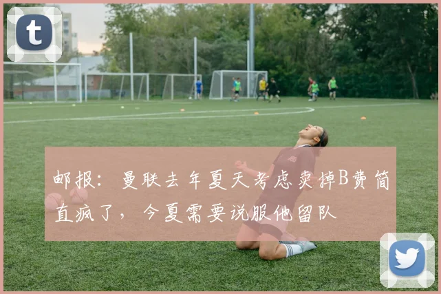 邮报：曼联去年夏天考虑卖掉B费简直疯了，今夏需要说服他留队