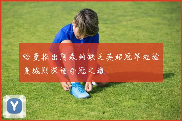 哈曼指出阿森纳缺乏英超冠军经验曼城则深谙夺冠之道