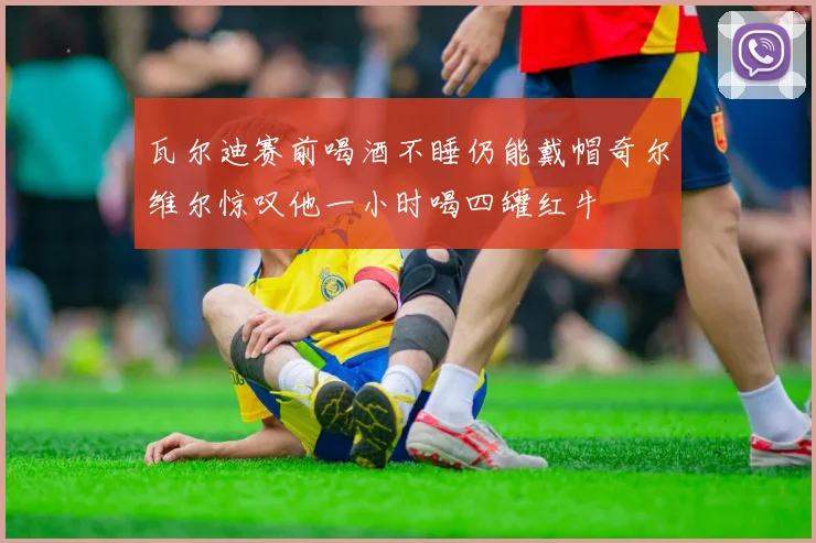 瓦尔迪赛前喝酒不睡仍能戴帽奇尔维尔惊叹他一小时喝四罐红牛