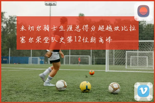 米切尔骑士生涯总得分超越坎比拉塞尔荣登队史第12位新高峰