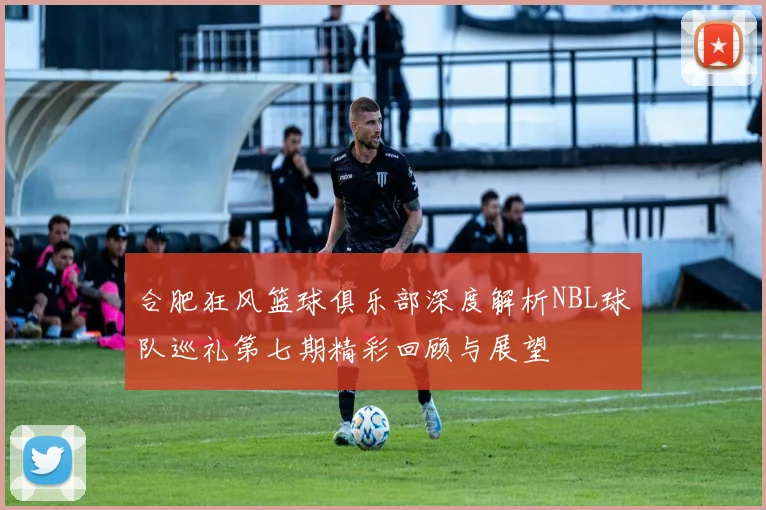 合肥狂风篮球俱乐部深度解析NBL球队巡礼第七期精彩回顾与展望